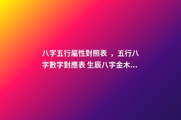 八字五行屬性對照表，五行八字數字對應表 生辰八字金木水火土查詢，金木水火土命查詢表